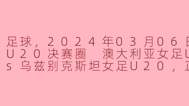 足球，2024年03月06日 亚女U20决赛圈 澳大利亚女足U20vs乌兹别克斯坦女足U20，正赛，高清版